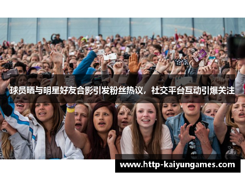 球员晒与明星好友合影引发粉丝热议，社交平台互动引爆关注