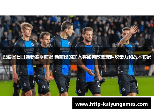 巴黎圣日耳曼新赛季前瞻 新前锋的加入将如何改变球队攻击力和战术布局