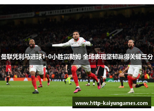 曼联凭利马进球1-0小胜富勒姆 全场表现坚韧赢得关键三分