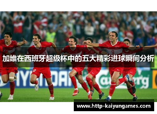 加维在西班牙超级杯中的五大精彩进球瞬间分析
