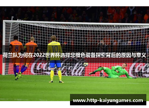 荷兰队为何在2022世界杯选择非橙色装备探索背后的原因与意义 荷兰队为何在2022世界杯选择非橙色装备探索背后的原因与意义